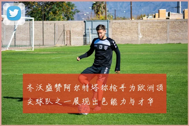 齐沃盛赞阿尔特塔称枪手为欧洲顶尖球队之一展现出色能力与才华