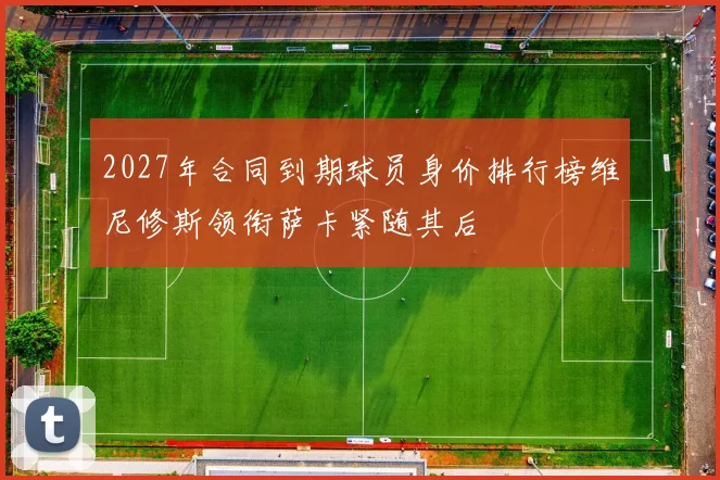2027年合同到期球员身价排行榜维尼修斯领衔萨卡紧随其后