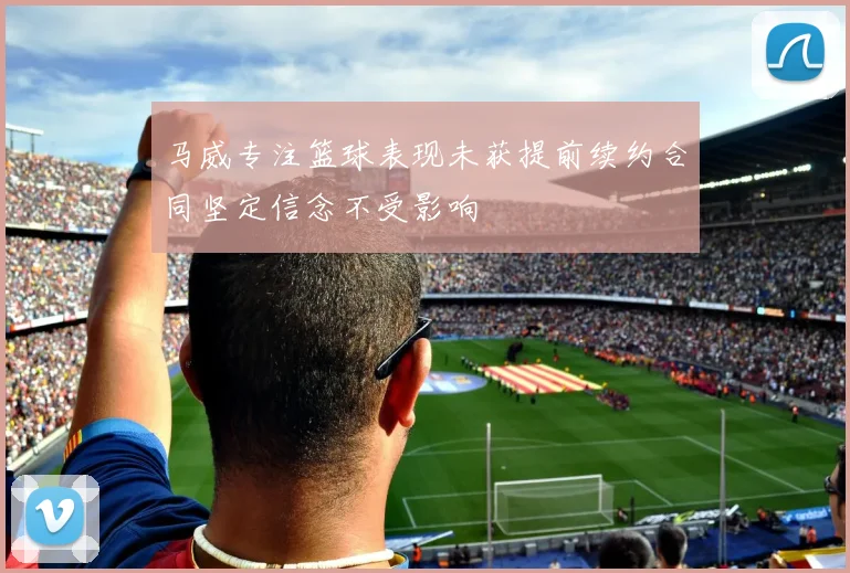 马威专注篮球表现未获提前续约合同坚定信念不受影响