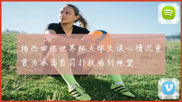梅西回忆世界杯点球失误心情沉重曾为冰岛首罚扑救感到绝望