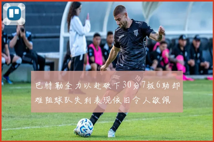 巴特勒全力以赴砍下30分7板6助却难阻球队失利表现依旧令人敬佩