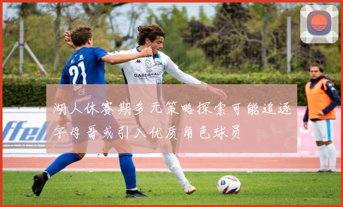 湖人休赛期多元策略探索可能追逐字母哥或引入优质角色球员