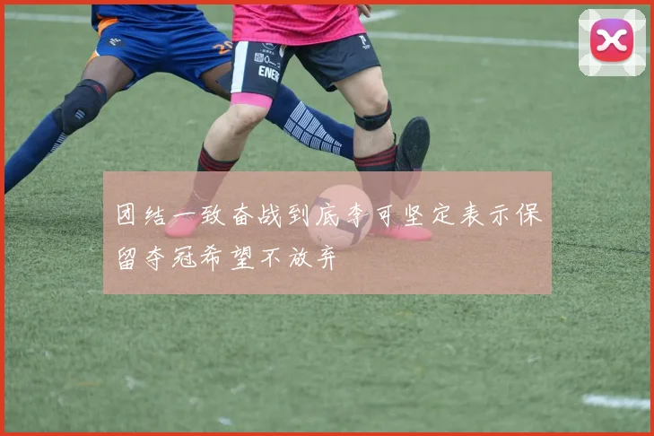 团结一致奋战到底李可坚定表示保留夺冠希望不放弃