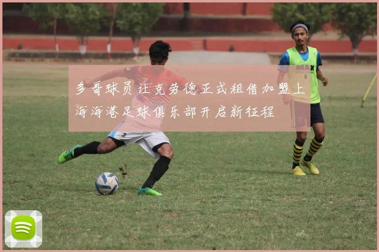 多哥球员让克劳德正式租借加盟上海海港足球俱乐部开启新征程