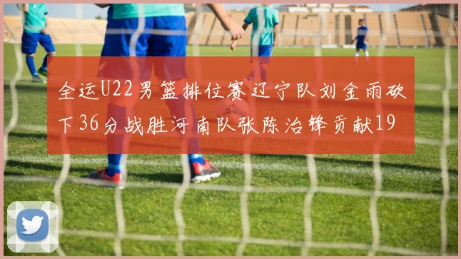 全运U22男篮排位赛辽宁队刘金雨砍下36分战胜河南队张陈治锋贡献19分17篮板