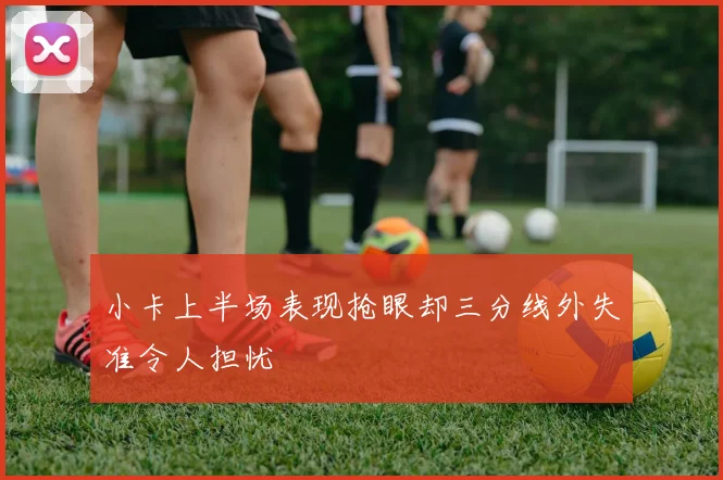 小卡上半场表现抢眼却三分线外失准令人担忧