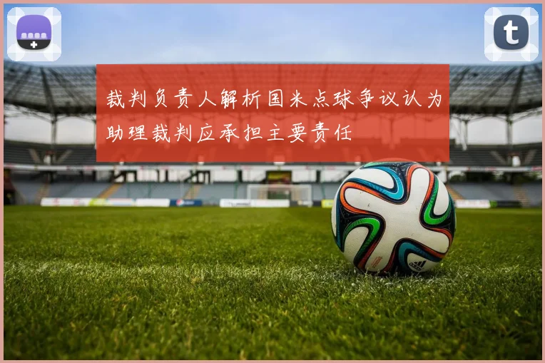 裁判负责人解析国米点球争议认为助理裁判应承担主要责任