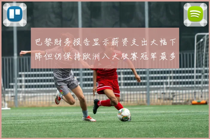 巴黎财务报告显示薪资支出大幅下降但仍保持欧洲八大联赛冠军最多地位