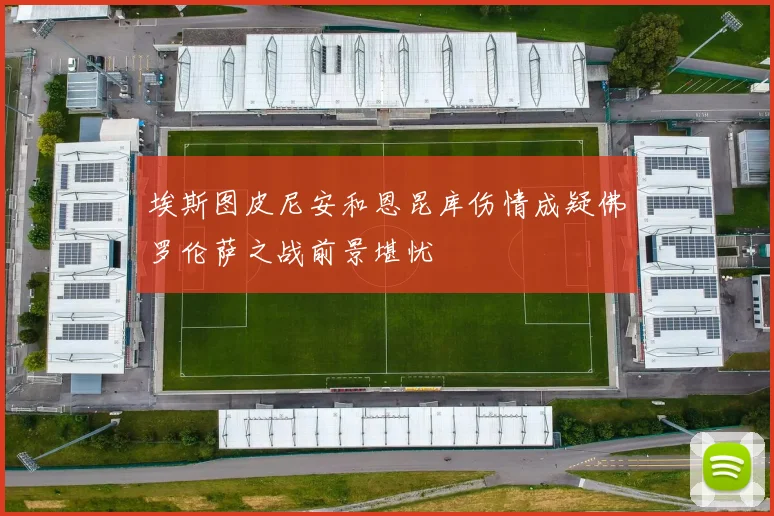 埃斯图皮尼安和恩昆库伤情成疑佛罗伦萨之战前景堪忧