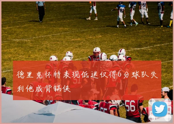 德里克怀特表现低迷仅得6分球队失利他成背锅侠